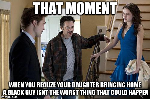 Making fun of dad's racism | THAT MOMENT WHEN YOU REALIZE YOUR DAUGHTER BRINGING HOME A BLACK GUY ISNT THE WORST THING THAT COULD HAPPEN | image tagged in twilight,racism,vampires,charlie | made w/ Imgflip meme maker