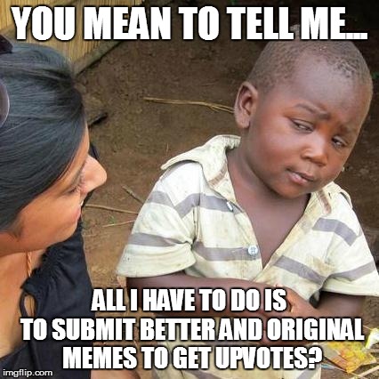 Third World Skeptical Kid | YOU MEAN TO TELL ME... ALL I HAVE TO DO IS TO SUBMIT BETTER AND ORIGINAL MEMES TO GET UPVOTES? | image tagged in memes,third world skeptical kid | made w/ Imgflip meme maker