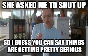 So I Guess You Can Say Things Are Getting Pretty Serious | SHE ASKED ME TO SHUT UP SO I GUESS YOU CAN SAY THINGS ARE GETTING PRETTY SERIOUS | image tagged in memes,so i guess you can say things are getting pretty serious | made w/ Imgflip meme maker