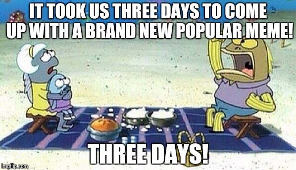 Three Days! | IT TOOK US THREE DAYS TO COME UP WITH A BRAND NEW POPULAR MEME! THREE DAYS! | image tagged in spongebob,three days | made w/ Imgflip meme maker