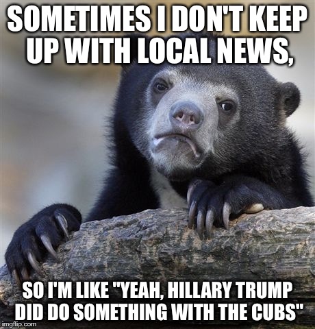 Confession Bear | SOMETIMES I DON'T KEEP UP WITH LOCAL NEWS, SO I'M LIKE "YEAH, HILLARY TRUMP DID DO SOMETHING WITH THE CUBS" | image tagged in memes,confession bear | made w/ Imgflip meme maker