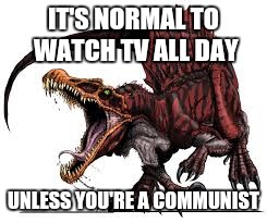 Communist Spinosaurus | IT'S NORMAL TO WATCH TV ALL DAY UNLESS YOU'RE A COMMUNIST | image tagged in communist spinosaurus | made w/ Imgflip meme maker