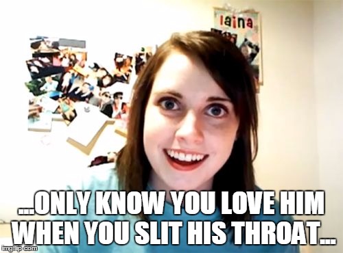 Overly Attached Girlfriend | ...ONLY KNOW YOU LOVE HIM WHEN YOU SLIT HIS THROAT... | image tagged in memes,overly attached girlfriend | made w/ Imgflip meme maker