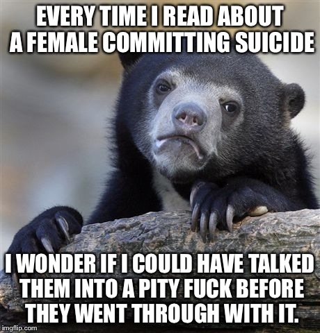 Confession Bear Meme | EVERY TIME I READ ABOUT A FEMALE COMMITTING SUICIDE I WONDER IF I COULD HAVE TALKED THEM INTO A PITY F**K BEFORE THEY WENT THROUGH WITH IT. | image tagged in memes,confession bear,AdviceAnimals | made w/ Imgflip meme maker
