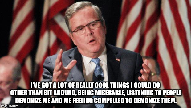 Jeb Bush For President | I’VE GOT A LOT OF REALLY COOL THINGS I COULD DO OTHER THAN SIT AROUND, BEING MISERABLE, LISTENING TO PEOPLE DEMONIZE ME AND ME FEELING COMPE | image tagged in jeb bush for president | made w/ Imgflip meme maker