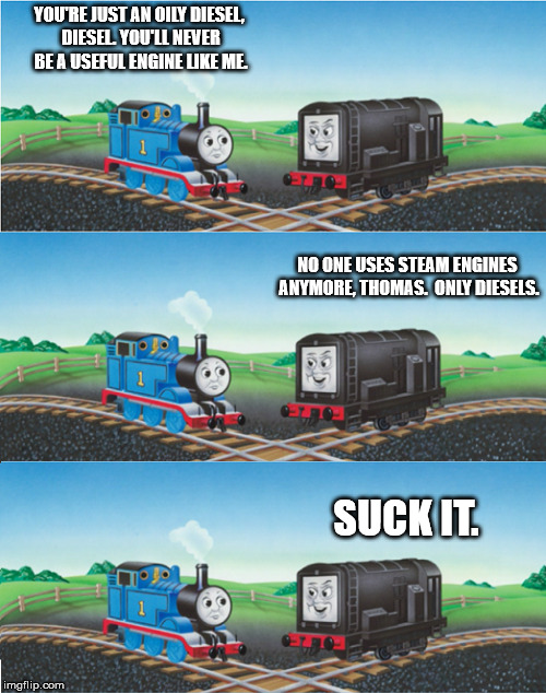 suck my diesel | YOU'RE JUST AN OILY DIESEL, DIESEL. YOU'LL NEVER BE A USEFUL ENGINE LIKE ME. SUCK IT. NO ONE USES STEAM ENGINES ANYMORE, THOMAS.  ONLY DIESE | image tagged in thomas the tank engine,diesel | made w/ Imgflip meme maker