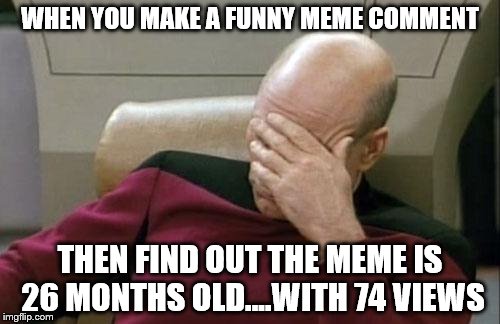 Making fun of the past | WHEN YOU MAKE A FUNNY MEME COMMENT THEN FIND OUT THE MEME IS 26 MONTHS OLD....WITH 74 VIEWS | image tagged in memes,captain picard facepalm | made w/ Imgflip meme maker