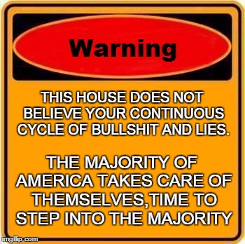 Warning Sign | THIS HOUSE DOES NOT BELIEVE YOUR CONTINUOUS CYCLE OF BULLSHIT AND LIES. THE MAJORITY OF AMERICA TAKES CARE OF THEMSELVES,TIME TO STEP INTO T | image tagged in memes,warning sign | made w/ Imgflip meme maker