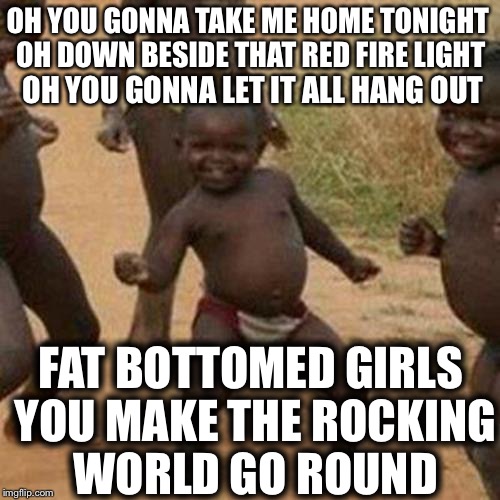 Across The Water, Across The Land... | OH YOU GONNA TAKE ME HOME TONIGHT OH DOWN BESIDE THAT RED FIRE LIGHT FAT BOTTOMED GIRLS YOU MAKE THE ROCKING WORLD GO ROUND OH YOU GONNA LET | image tagged in memes,third world success kid,meme,queen,dat ass,funny memes | made w/ Imgflip meme maker