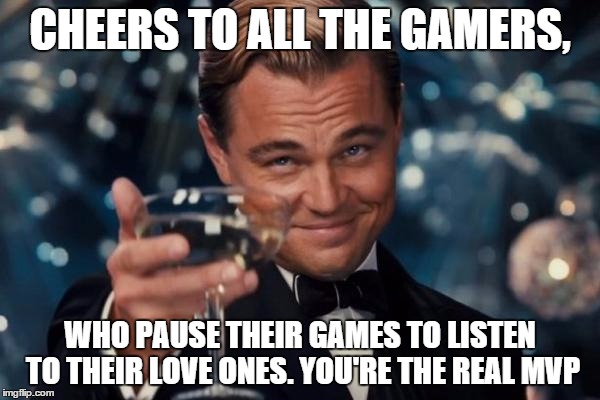 Leonardo Dicaprio Cheers | CHEERS TO ALL THE GAMERS, WHO PAUSE THEIR GAMES TO LISTEN TO THEIR LOVE ONES. YOU'RE THE REAL MVP | image tagged in memes,leonardo dicaprio cheers | made w/ Imgflip meme maker