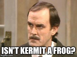 ISN'T KERMIT A FROG? | image tagged in fawlty - i beg your pardon | made w/ Imgflip meme maker