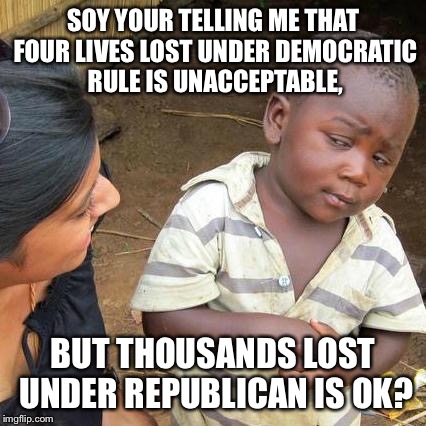 Third World Skeptical Kid Meme | SOY YOUR TELLING ME THAT FOUR LIVES LOST UNDER DEMOCRATIC RULE IS UNACCEPTABLE, BUT THOUSANDS LOST UNDER REPUBLICAN IS OK? | image tagged in memes,third world skeptical kid | made w/ Imgflip meme maker
