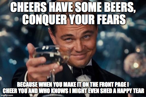 Leonardo Dicaprio Cheers Meme | CHEERS HAVE SOME BEERS, CONQUER YOUR FEARS BECAUSE WHEN YOU MAKE IT ON THE FRONT PAGE I CHEER YOU AND WHO KNOWS I MIGHT EVEN SHED A HAPPY TE | image tagged in memes,leonardo dicaprio cheers | made w/ Imgflip meme maker