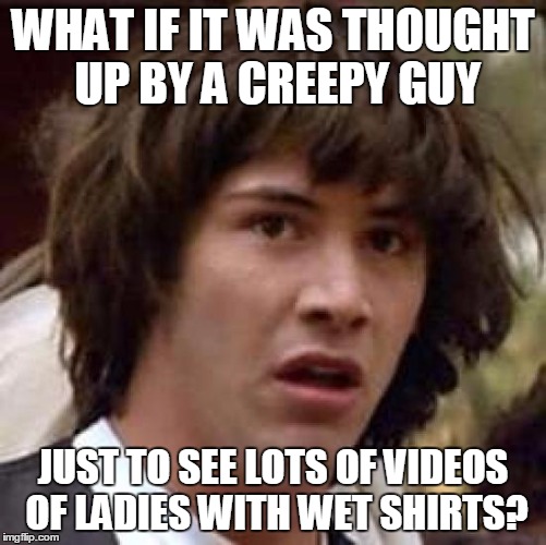 Conspiracy Keanu Meme | WHAT IF IT WAS THOUGHT UP BY A CREEPY GUY JUST TO SEE LOTS OF VIDEOS OF LADIES WITH WET SHIRTS? | image tagged in memes,conspiracy keanu | made w/ Imgflip meme maker