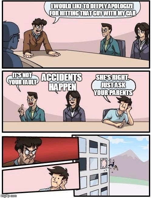 Boardroom Meeting Suggestion | I WOULD LIKE TO DEEPLY APOLOGIZE FOR HITTING THAT GUY WITH MY CAR IT'S NOT YOUR FAULT ACCIDENTS HAPPEN SHE'S RIGHT. JUST ASK YOUR PARENTS | image tagged in memes,boardroom meeting suggestion | made w/ Imgflip meme maker