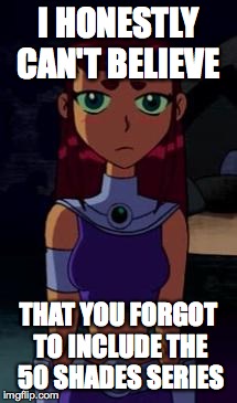 Upset Starfire | I HONESTLY CAN'T BELIEVE THAT YOU FORGOT TO INCLUDE THE 50 SHADES SERIES | image tagged in upset starfire | made w/ Imgflip meme maker