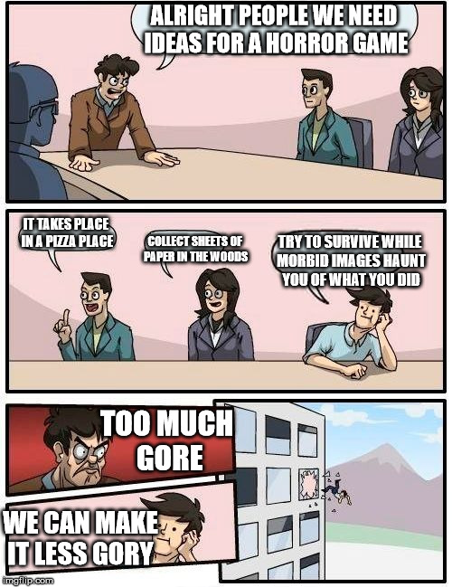 Boardroom Meeting Suggestion | ALRIGHT PEOPLE WE NEED IDEAS FOR A HORROR GAME IT TAKES PLACE IN A PIZZA PLACE COLLECT SHEETS OF PAPER IN THE WOODS TRY TO SURVIVE WHILE MOR | image tagged in memes,boardroom meeting suggestion | made w/ Imgflip meme maker