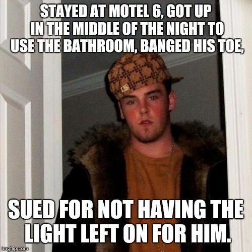 Scumbag Steve Meme | STAYED AT MOTEL 6, GOT UP IN THE MIDDLE OF THE NIGHT TO USE THE BATHROOM, BANGED HIS TOE, SUED FOR NOT HAVING THE LIGHT LEFT ON FOR HIM. | image tagged in memes,scumbag steve | made w/ Imgflip meme maker