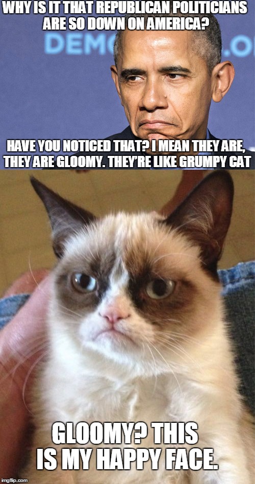 Gloomy like Grumpy Cat | WHY IS IT THAT REPUBLICAN POLITICIANS ARE SO DOWN ON AMERICA? GLOOMY? THIS IS MY HAPPY FACE. HAVE YOU NOTICED THAT? I MEAN THEY ARE, THEY AR | image tagged in obama,grumpy cat,funny,politics | made w/ Imgflip meme maker