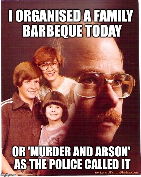 Vengeance Dad Meme | I ORGANISED A FAMILY BARBEQUE TODAY OR 'MURDER AND ARSON' AS THE POLICE CALLED IT | image tagged in memes,vengeance dad,murder,bbq,arson,funny | made w/ Imgflip meme maker