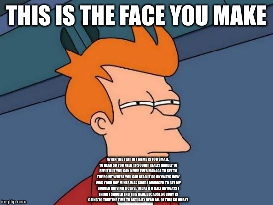 Futurama Fry Meme | THIS IS THE FACE YOU MAKE WHEN THE TEXT IN A MEME IS TOO SMALL TO READ SO YOU NEED TO SQUINT REALLY HARDLY TO SEE IT BUT YOU CAN NEVER EVER  | image tagged in memes,futurama fry | made w/ Imgflip meme maker