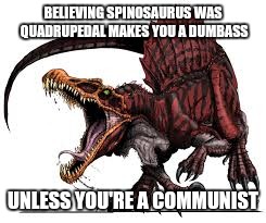 Communist Spinosaurus | BELIEVING SPINOSAURUS WAS QUADRUPEDAL MAKES YOU A DUMBASS UNLESS YOU'RE A COMMUNIST | image tagged in communist spinosaurus | made w/ Imgflip meme maker