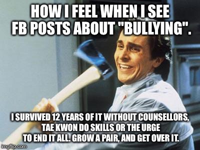 Christian Bale With Axe | HOW I FEEL WHEN I SEE FB POSTS ABOUT "BULLYING". I SURVIVED 12 YEARS OF IT WITHOUT COUNSELLORS, TAE KWON DO SKILLS OR THE URGE TO END IT ALL | image tagged in christian bale with axe | made w/ Imgflip meme maker