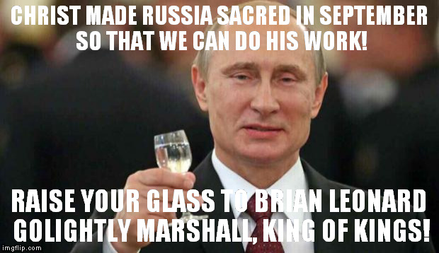 Putin wishes happy birthday | CHRIST MADE RUSSIA SACRED IN SEPTEMBER SO THAT WE CAN DO HIS WORK! RAISE YOUR GLASS TO BRIAN LEONARD GOLIGHTLY MARSHALL, KING OF KINGS! | image tagged in putin wishes happy birthday | made w/ Imgflip meme maker