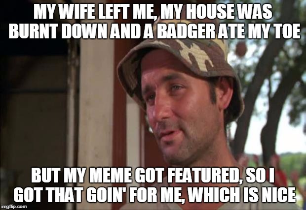 Eh, probably a repost. | MY WIFE LEFT ME, MY HOUSE WAS BURNT DOWN AND A BADGER ATE MY TOE BUT MY MEME GOT FEATURED, SO I GOT THAT GOIN' FOR ME, WHICH IS NICE | image tagged in memes,so i got that goin for me which is nice 2 | made w/ Imgflip meme maker
