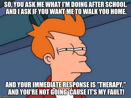Futurama Fry | SO, YOU ASK ME WHAT I'M DOING AFTER SCHOOL. AND I ASK IF YOU WANT ME TO WALK YOU HOME. AND YOUR IMMEDIATE RESPONSE IS "THERAPY," AND YOU'RE  | image tagged in memes,futurama fry | made w/ Imgflip meme maker