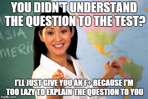 Most teachers in a nutshell | YOU DIDN'T UNDERSTAND THE QUESTION TO THE TEST? I'LL JUST GIVE YOU AN F+ BECAUSE I'M TOO LAZY TO EXPLAIN THE QUESTION TO YOU | image tagged in memes,unhelpful high school teacher,funny,truth | made w/ Imgflip meme maker
