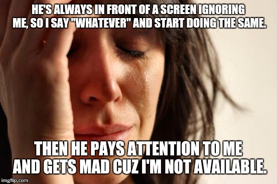 First World Problems | HE'S ALWAYS IN FRONT OF A SCREEN IGNORING ME, SO I SAY "WHATEVER" AND START DOING THE SAME. THEN HE PAYS ATTENTION TO ME AND GETS MAD CUZ I' | image tagged in memes,first world problems | made w/ Imgflip meme maker