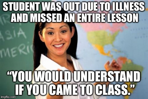 Unhelpful High School Teacher Meme | STUDENT WAS OUT DUE TO ILLNESS AND MISSED AN ENTIRE LESSON “YOU WOULD UNDERSTAND IF YOU CAME TO CLASS.” | image tagged in memes,unhelpful high school teacher | made w/ Imgflip meme maker