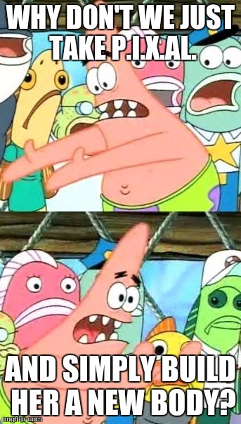 Put It Somewhere Else Patrick Meme | WHY DON'T WE JUST TAKE P.I.X.AL. AND SIMPLY BUILD HER A NEW BODY? | image tagged in memes,put it somewhere else patrick | made w/ Imgflip meme maker