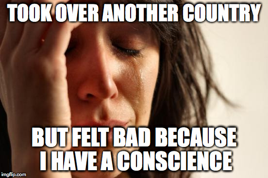First World Problems Meme | TOOK OVER ANOTHER COUNTRY BUT FELT BAD BECAUSE I HAVE A CONSCIENCE | image tagged in memes,first world problems | made w/ Imgflip meme maker