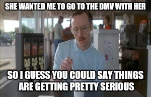 First date. | SHE WANTED ME TO GO TO THE DMV WITH HER SO I GUESS YOU COULD SAY THINGS ARE GETTING PRETTY SERIOUS | image tagged in memes,so i guess you can say things are getting pretty serious | made w/ Imgflip meme maker
