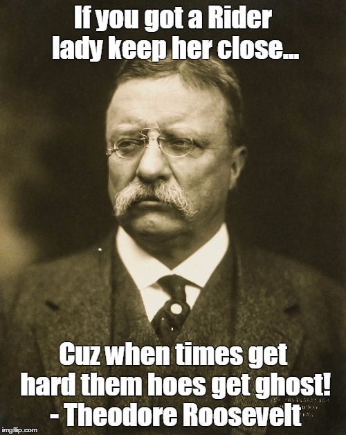 Teddy holdin' it down! | If you got a Rider lady keep her close... Cuz when times get hard them hoes get ghost! - Theodore Roosevelt | image tagged in teddy roosevelt,theodore roosevelt,funny,memes,funny memes,misquote | made w/ Imgflip meme maker