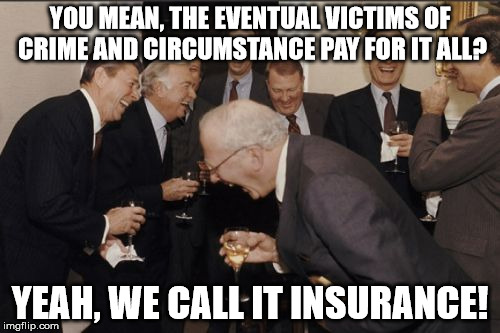 Laughing Men In Suits Meme | YOU MEAN, THE EVENTUAL VICTIMS OF CRIME AND CIRCUMSTANCE PAY FOR IT ALL? YEAH, WE CALL IT INSURANCE! | image tagged in memes,laughing men in suits | made w/ Imgflip meme maker