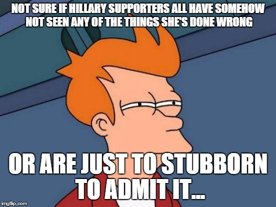 Futurama Fry Meme | NOT SURE IF HILLARY SUPPORTERS ALL HAVE SOMEHOW NOT SEEN ANY OF THE THINGS SHE'S DONE WRONG OR ARE JUST TO STUBBORN TO ADMIT IT... | image tagged in memes,futurama fry | made w/ Imgflip meme maker