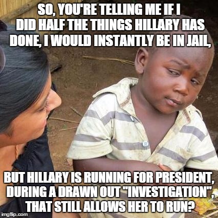 Imagine how many Liberals would explode if a Republican candidate did such things... | SO, YOU'RE TELLING ME IF I DID HALF THE THINGS HILLARY HAS DONE, I WOULD INSTANTLY BE IN JAIL, BUT HILLARY IS RUNNING FOR PRESIDENT, DURING  | image tagged in memes,third world skeptical kid | made w/ Imgflip meme maker