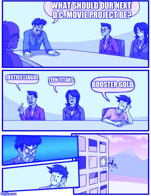 Boardroom Meeting Suggestion Meme | WHAT SHOULD OUR NEXT D.C. MOVIE PROJECT BE? JUSTICE LEAGUE TEEN TITANS BOOSTER GOLD | image tagged in memes,boardroom meeting suggestion | made w/ Imgflip meme maker