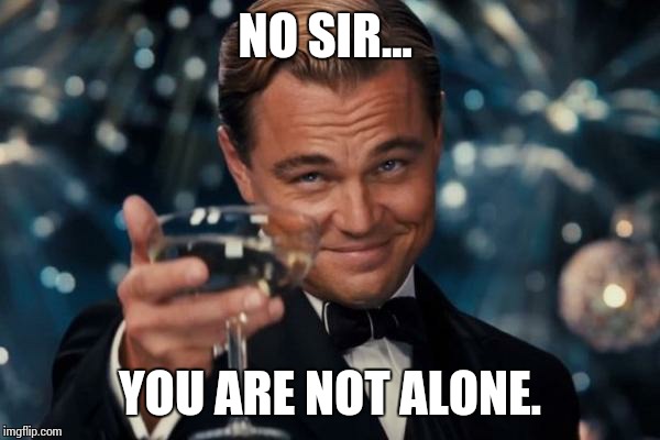 Leonardo Dicaprio Cheers Meme | NO SIR... YOU ARE NOT ALONE. | image tagged in memes,leonardo dicaprio cheers | made w/ Imgflip meme maker