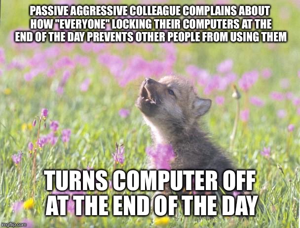 Baby Insanity Wolf Meme | PASSIVE AGGRESSIVE COLLEAGUE COMPLAINS ABOUT HOW "EVERYONE" LOCKING THEIR COMPUTERS AT THE END OF THE DAY PREVENTS OTHER PEOPLE FROM USING T | image tagged in memes,baby insanity wolf,AdviceAnimals | made w/ Imgflip meme maker