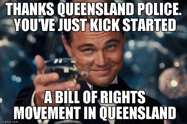 Leonardo Dicaprio Cheers | THANKS QUEENSLAND POLICE. YOU'VE JUST KICK STARTED A BILL OF RIGHTS MOVEMENT IN QUEENSLAND | image tagged in memes,leonardo dicaprio cheers | made w/ Imgflip meme maker