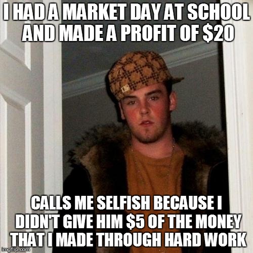 Scumbag Steve | I HAD A MARKET DAY AT SCHOOL AND MADE A PROFIT OF $20 CALLS ME SELFISH BECAUSE I DIDN'T GIVE HIM $5 OF THE MONEY THAT I MADE THROUGH HARD WO | image tagged in memes,scumbag steve | made w/ Imgflip meme maker