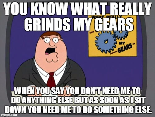 Peter Griffin News | YOU KNOW WHAT REALLY GRINDS MY GEARS WHEN YOU SAY YOU DON'T NEED ME TO DO ANYTHING ELSE BUT AS SOON AS I SIT DOWN YOU NEED ME TO DO SOMETHIN | image tagged in memes,peter griffin news | made w/ Imgflip meme maker