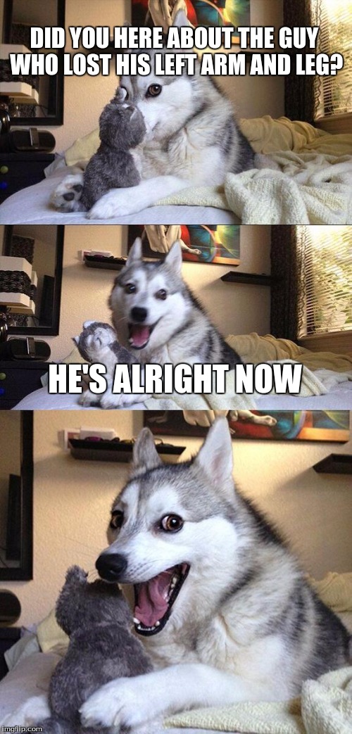 Bad Pun Dog | DID YOU HERE ABOUT THE GUY WHO LOST HIS LEFT ARM AND LEG? HE'S ALRIGHT NOW | image tagged in memes,bad pun dog | made w/ Imgflip meme maker