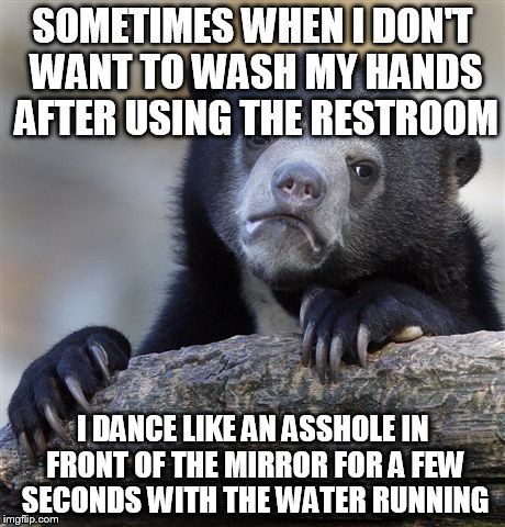Confession Bear Meme | SOMETIMES WHEN I DON'T WANT TO WASH MY HANDS AFTER USING THE RESTROOM I DANCE LIKE AN ASSHOLE IN FRONT OF THE MIRROR FOR A FEW SECONDS WITH  | image tagged in memes,confession bear | made w/ Imgflip meme maker
