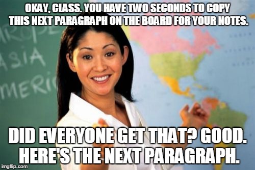 Unhelpful High School Teacher | OKAY, CLASS. YOU HAVE TWO SECONDS TO COPY THIS NEXT PARAGRAPH ON THE BOARD FOR YOUR NOTES. DID EVERYONE GET THAT? GOOD. HERE'S THE NEXT PARA | image tagged in memes,unhelpful high school teacher | made w/ Imgflip meme maker