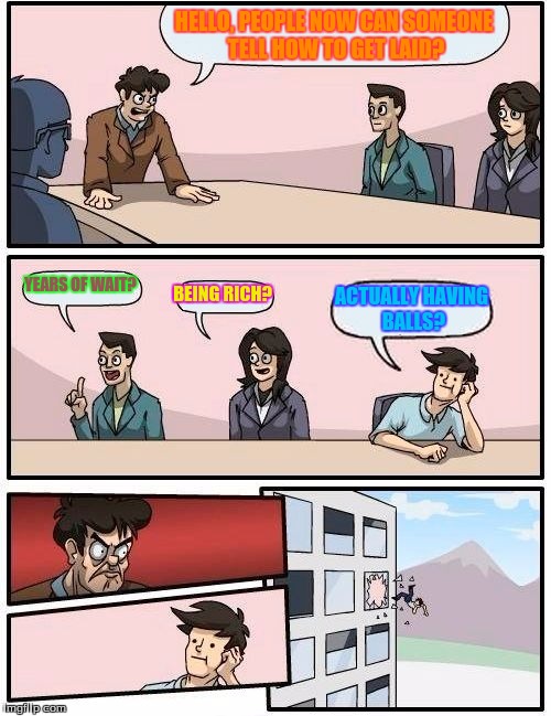 Boardroom Meeting Suggestion | HELLO, PEOPLE NOW CAN SOMEONE TELL HOW TO GET LAID? YEARS OF WAIT? BEING RICH? ACTUALLY HAVING BALLS? | image tagged in memes,boardroom meeting suggestion | made w/ Imgflip meme maker
